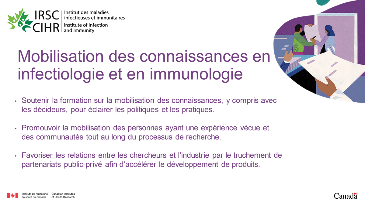 Mobilisation des connaissances en infectiologie et en immunologie. Soutenir la formation sur la mobilisation des connaissances, y compris avec les décideurs, pour éclairer les politiques et les pratiques. Promouvoir la mobilisation des personnes ayant une expérience vécue et des communautés tout au long du processus de recherche. Favoriser les relations entre les chercheurs et l’industrie par le truchement de partenariats public-privé afin d’accélérer le développement de produits.